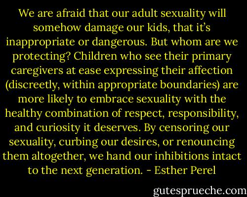 We are afraid that our adult sexuality will somehow damage our kids, that it’s inappropriate or dangerous. But whom are we protecting? Children who see their primary caregivers at ease expressing their affection (discreetly, within appropriate boundaries) are more likely to embrace sexuality with the healthy combination of respect, responsibility, and curiosity it deserves. By censoring our sexuality, curbing our desires, or renouncing them altogether, we hand our inhibitions intact to the next generation. - Esther Perel