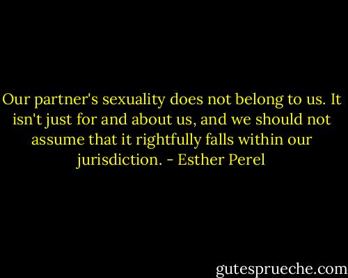 Our partner's sexuality does not belong to us. It isn't just for and about us, and we should not assume that it rightfully falls within our jurisdiction. - Esther Perel