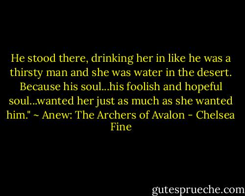 He stood there, drinking her in like he was a thirsty man and she was water in the desert. Because his soul...his foolish and hopeful soul...wanted her just as much as she wanted him." ~ Anew: The Archers of Avalon - Chelsea Fine