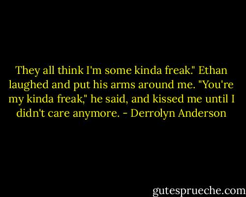 They all think I'm some kinda freak." Ethan laughed and put his arms around me. "You're my kinda freak," he said, and kissed me until I didn't care anymore. - Derrolyn Anderson