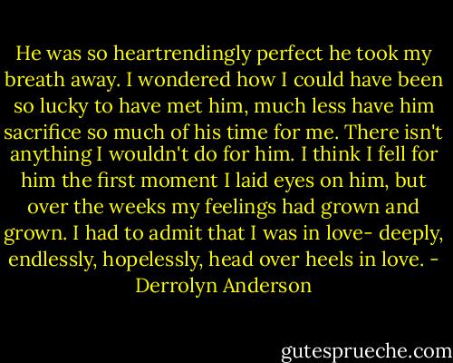 He was so heartrendingly perfect he took my breath away. I wondered how I could have been so lucky to have met him, much less have him sacrifice so much of his time for me. There isn't anything I wouldn't do for him. I think I fell for him the first moment I laid eyes on him, but over the weeks my feelings had grown and grown. I had to admit that I was in love- deeply, endlessly, hopelessly, head over heels in love. - Derrolyn Anderson