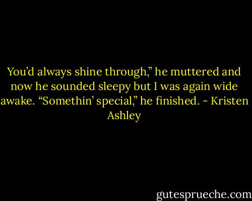 You’d always shine through,” he muttered and now he sounded sleepy but I was again wide awake. “Somethin’ special,” he finished. - Kristen Ashley