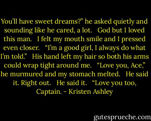 You’ll have sweet dreams?” he asked quietly and sounding like he cared, a lot. <br /><br />God but I loved this man. <br /><br />I felt my mouth smile and I pressed even closer. <br /><br />“I’m a good girl, I always do what I’m told.” <br /><br />His hand left my hair so both his arms could wrap tight around me. <br /><br />“Love you, Ace,” he murmured and my stomach melted. <br /><br />He said it. Right out. <br /><br />He said it. <br /><br />“Love you too, Captain. - Kristen Ashley