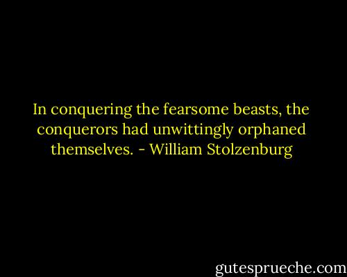 In conquering the fearsome beasts, the conquerors had unwittingly orphaned themselves. - William Stolzenburg