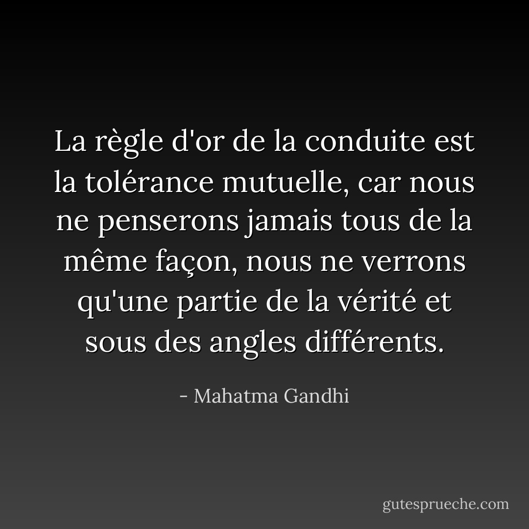 La règle d'or de la conduite est la tolérance mutuelle, car nous ne penserons jamais tous de la même façon, nous ne verrons qu'une partie de la vérité et sous des angles différents. - Mahatma Gandhi