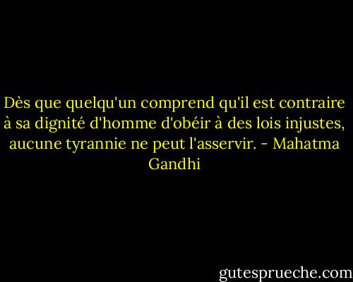 Dès que quelqu'un comprend qu'il est contraire à sa dignité d'homme d'obéir à des lois injustes, aucune tyrannie ne peut l'asservir. - Mahatma Gandhi