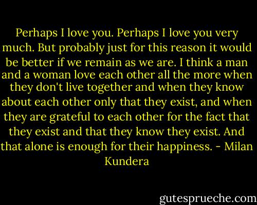 Perhaps I love you. Perhaps I love you very much. But probably just for this reason it would be better if we remain as we are. I think a man and a woman love each other all the more when they don't live together and when they know about each other only that they exist, and when they are grateful to each other for the fact that they exist and that they know they exist. And that alone is enough for their happiness. - Milan Kundera