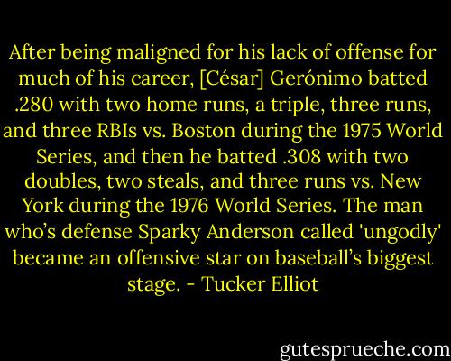 After being maligned for his lack of offense for much of his career, [César] Gerónimo batted .280 with two home runs, a triple, three runs, and three RBIs vs. Boston during the 1975 World Series, and then he batted .308 with two doubles, two steals, and three runs vs. New York during the 1976 World Series. The man who’s defense Sparky Anderson called 'ungodly' became an offensive star on baseball’s biggest stage. - Tucker Elliot