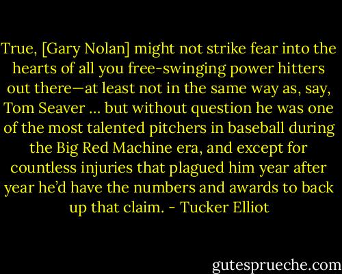 True, [Gary Nolan] might not strike fear into the hearts of all you free-swinging power hitters out there—at least not in the same way as, say, Tom Seaver … but without question he was one of the most talented pitchers in baseball during the Big Red Machine era, and except for countless injuries that plagued him year after year he’d have the numbers and awards to back up that claim. - Tucker Elliot