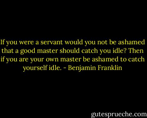 If you were a servant would you not be ashamed that a good master should catch you idle? Then if you are your own master be ashamed to catch yourself idle. - Benjamin Franklin