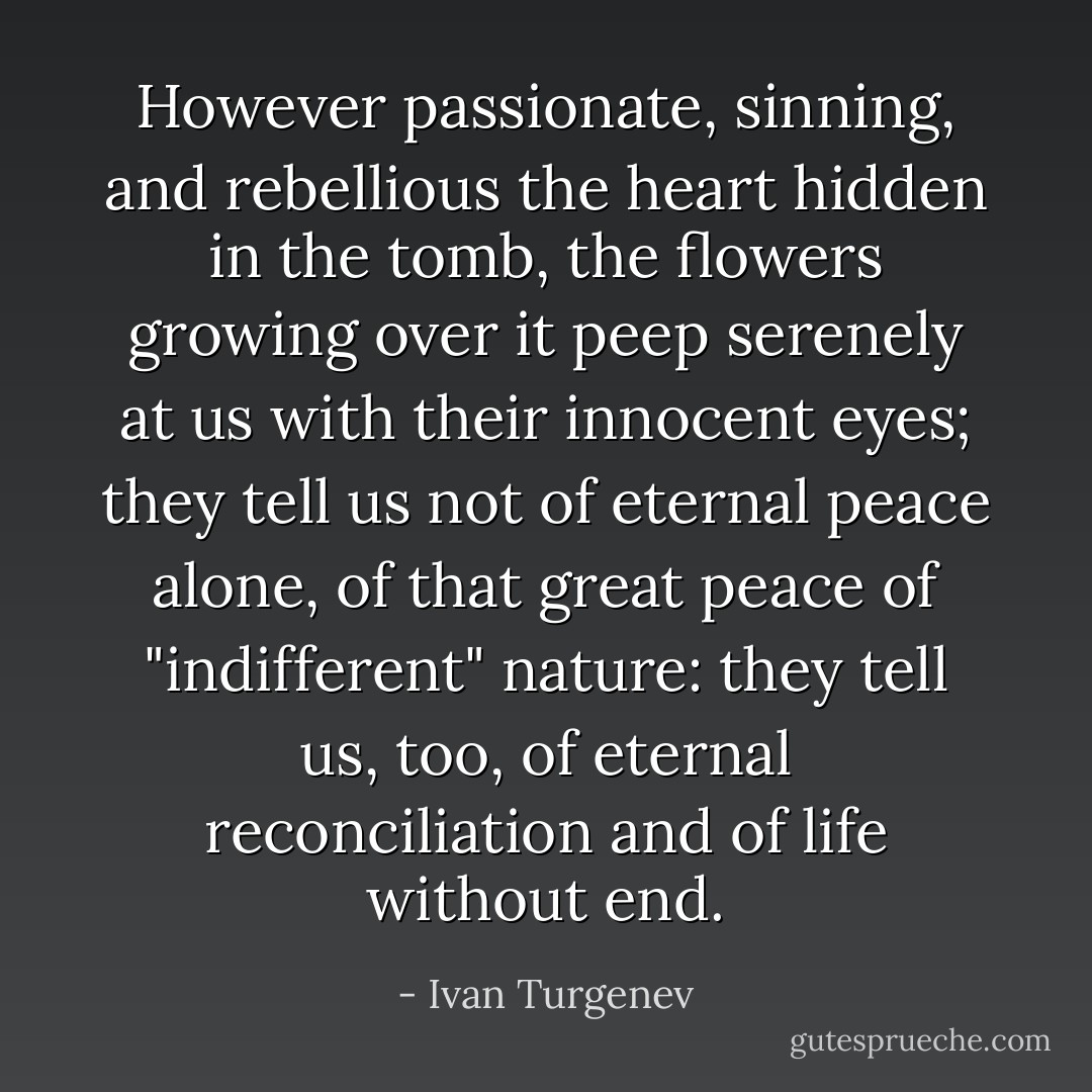 However passionate, sinning, and rebellious the heart hidden in the tomb, the flowers growing over it peep serenely at us with their innocent eyes; they tell us not of eternal peace alone, of that great peace of "indifferent" nature: they tell us, too, of eternal reconciliation and of life without end. - Ivan Turgenev