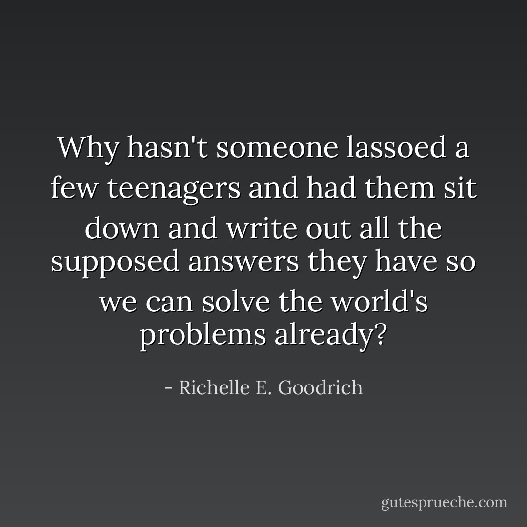 Why hasn't someone lassoed a few teenagers and had them sit down and write out all the supposed answers they have so we can solve the world's problems already? - Richelle E. Goodrich