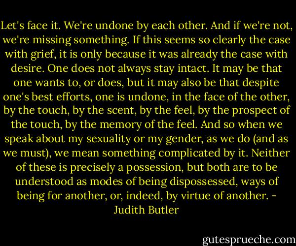 Let's face it. We're undone by each other. And if we're not, we're missing something. If this seems so clearly the case with grief, it is only because it was already the case with desire. One does not always stay intact. It may be that one wants to, or does, but it may also be that despite one's best efforts, one is undone, in the face of the other, by the touch, by the scent, by the feel, by the prospect of the touch, by the memory of the feel. And so when we speak about my sexuality or my gender, as we do (and as we must), we mean something complicated by it. Neither of these is precisely a possession, but both are to be understood as modes of being dispossessed, ways of being for another, or, indeed, by virtue of another. - Judith Butler
