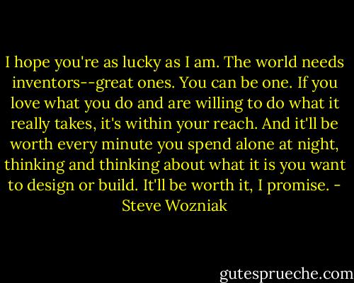 I hope you're as lucky as I am. The world needs inventors--great ones. You can be one. If you love what you do and are willing to do what it really takes, it's within your reach. And it'll be worth every minute you spend alone at night, thinking and thinking about what it is you want to design or build. It'll be worth it, I promise. - Steve Wozniak