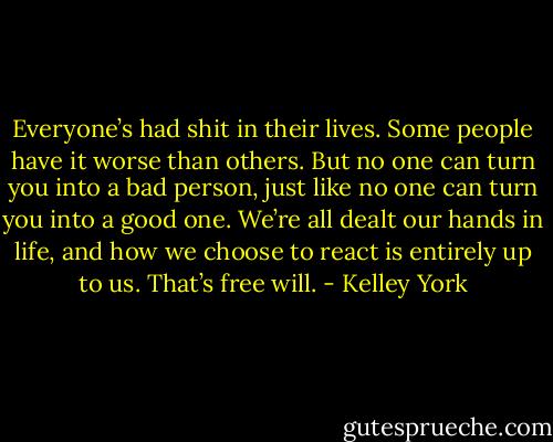 Everyone’s had shit in their lives. Some people have it worse than others. But no one can turn you into a bad person, just like no one can turn you into a good one. We’re all dealt our hands in life, and how we choose to react is entirely up to us. That’s free will. - Kelley York