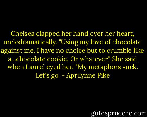 Chelsea clapped her hand over her heart, melodramatically. "Using my love of chocolate against me. I have no choice but to crumble like a...chocolate cookie. Or whatever," She said when Laurel eyed her. "My metaphors suck. Let's go. - Aprilynne Pike