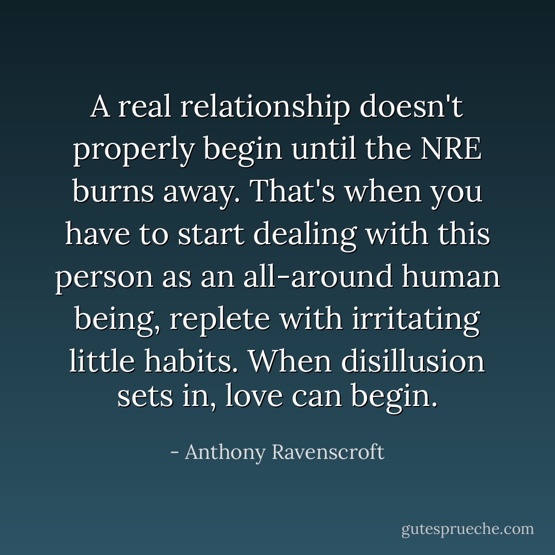 A real relationship doesn't properly begin until the NRE burns away. That's when you have to start dealing with this person as an all-around human being, replete with irritating little habits. When disillusion sets in, love can begin. - Anthony Ravenscroft