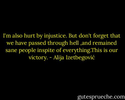 I'm also hurt by injustice. But don't forget that we have passed through hell ,and remained sane people inspite of everything.This is our victory. - Alija Izetbegović