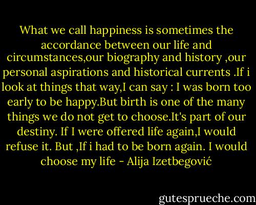 What we call happiness is sometimes the accordance between our life and circumstances,our biography and history ,our personal aspirations and historical currents .If i look at things that way,I can say : I was born too early to be happy.But birth is one of the many things we do not get to choose.It's part of our destiny.<br />If I were offered life again,I would refuse it. But ,If i had to be born again. I would choose my life - Alija Izetbegović