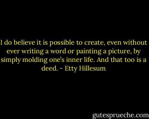 I do believe it is possible to create, even without ever writing a word or painting a picture, by simply molding one’s inner life. And that too is a deed. - Etty Hillesum