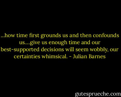 ...how time first grounds us and then confounds us....give us enough time and our best-supported decisions will seem wobbly, our certainties whimsical. - Julian Barnes