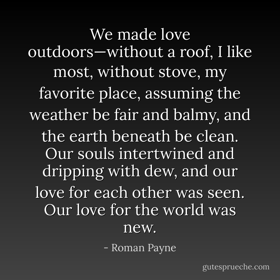 We made love outdoors—without a roof, I like most, without stove, my favorite place, assuming the weather be fair and balmy, and the earth beneath be clean. Our souls intertwined and dripping with dew, and our love for each other was seen. Our love for the world was new. - Roman Payne