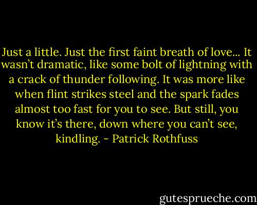 Just a little. Just the first faint breath of love... It wasn’t dramatic, like some bolt of lightning with a crack of thunder following. It was more like when flint strikes steel and the spark fades almost too fast for you to see. But still, you know it’s there, down where you can’t see, kindling. - Patrick Rothfuss