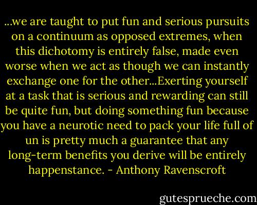 ...we are taught to put fun and serious pursuits on a continuum as opposed extremes, when this dichotomy is entirely false, made even worse when we act as though we can instantly exchange one for the other...Exerting yourself at a task that is serious and rewarding can still be quite fun, but doing something fun because you have a neurotic need to pack your life full of un is pretty much a guarantee that any long-term benefits you derive will be entirely happenstance. - Anthony Ravenscroft