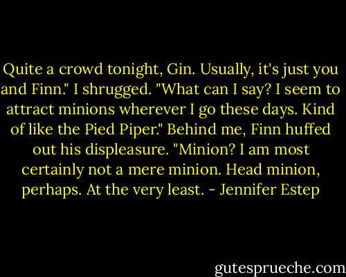 Quite a crowd tonight, Gin. Usually, it's just you and Finn."<br />I shrugged. "What can I say? I seem to attract minions wherever I go these days. Kind of like the Pied Piper."<br />Behind me, Finn huffed out his displeasure. "Minion? I am most certainly not a mere minion. Head minion, perhaps. At the very least. - Jennifer Estep
