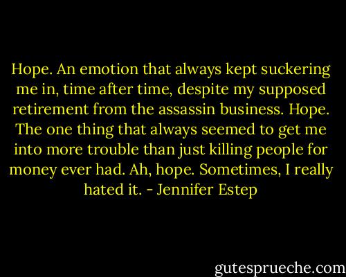 Hope. An emotion that always kept suckering me in, time after time, despite my supposed retirement from the assassin business. Hope. The one thing that always seemed to get me into more trouble than just killing people for money ever had. Ah, hope. Sometimes, I really hated it. - Jennifer Estep