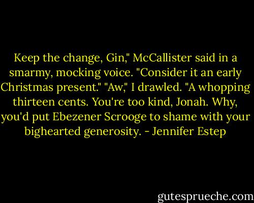 Keep the change, Gin," McCallister said in a smarmy, mocking voice. "Consider it an early Christmas present."<br />"Aw," I drawled. "A whopping thirteen cents. You're too kind, Jonah. Why, you'd put Ebezener Scrooge to shame with your bighearted generosity. - Jennifer Estep