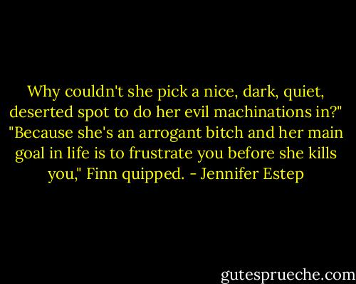 Why couldn't she pick a nice, dark, quiet, deserted spot to do her evil machinations in?"<br />"Because she's an arrogant bitch and her main goal in life is to frustrate you before she kills you," Finn quipped. - Jennifer Estep