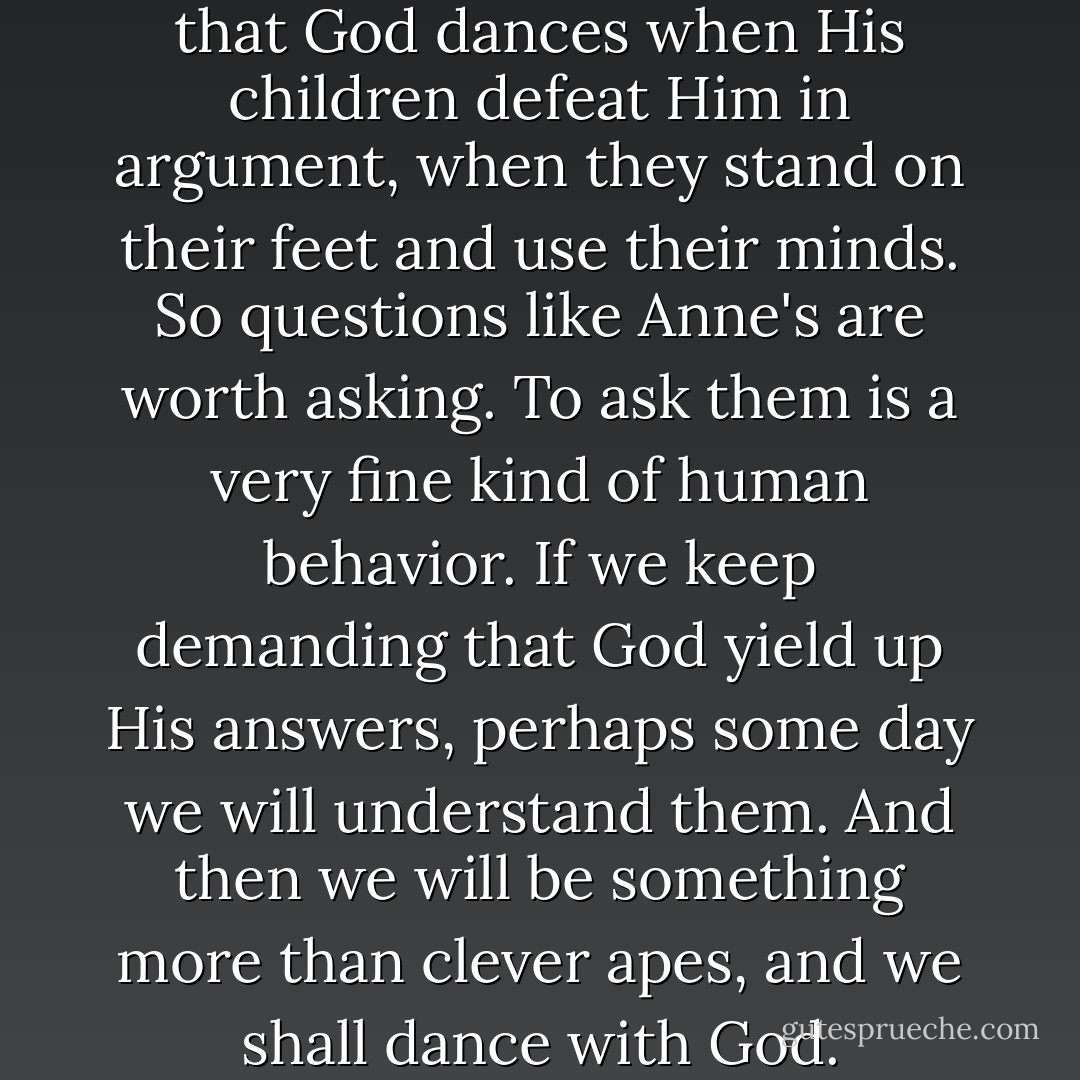 The Jewish sages also tell us that God dances when His children defeat Him in argument, when they stand on their feet and use their minds. So questions like Anne's are worth asking. To ask them is a very fine kind of human behavior. If we keep demanding that God yield up His answers, perhaps some day we will understand them. And then we will be something more than clever apes, and we shall dance with God. - Mary Doria Russell