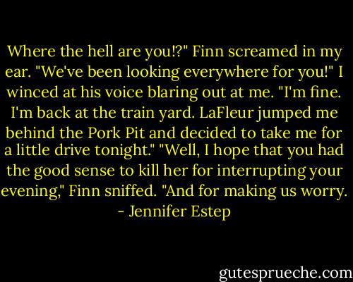 Where the hell are you!?" Finn screamed in my ear. "We've been looking everywhere for you!"<br />I winced at his voice blaring out at me. "I'm fine. I'm back at the train yard. LaFleur jumped me behind the Pork Pit and decided to take me for a little drive tonight."<br />"Well, I hope that you had the good sense to kill her for interrupting your evening," Finn sniffed. "And for making us worry. - Jennifer Estep