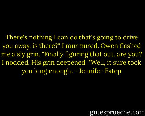 There's nothing I can do that's going to drive you away, is there?" I murmured.<br />Owen flashed me a sly grin. "Finally figuring that out, are you?<br />I nodded.<br />His grin deepened. "Well, it sure took you long enough. - Jennifer Estep