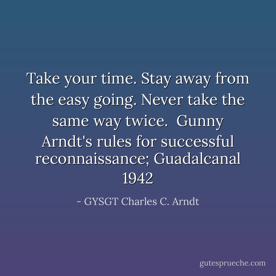 Take your time.<br />Stay away from the easy going.<br />Never take the same way twice.<br /><br />Gunny Arndt's rules for successful reconnaissance; Guadalcanal 1942 - GYSGT Charles C. Arndt