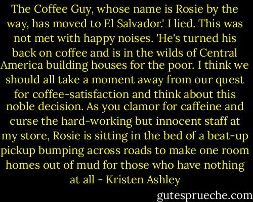 The Coffee Guy, whose name is Rosie by the way, has moved to El Salvador.' I lied.<br />This was not met with happy noises.<br />'He's turned his back on coffee and is in the wilds of Central America building houses for the poor. I think we should all take a moment away from our quest for coffee-satisfaction and think about this noble decision. As you clamor for caffeine and curse the hard-working but innocent staff at my store, Rosie is sitting in the bed of a beat-up pickup bumping across roads to make one room homes out of mud for those who have nothing at all - Kristen Ashley