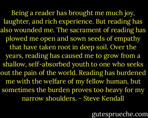 Being a reader has brought me much joy, laughter, and rich experience. But reading has also wounded me. The sacrament of reading has plowed me open and sown seeds of empathy that have taken root in deep soil. Over the years, reading has caused me to grow from a shallow, self-absorbed youth to one who seeks out the pain of the world. Reading has burdened me with the welfare of my fellow human, but sometimes the burden proves too heavy for my narrow shoulders. - Steve Kendall