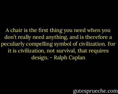 A chair is the first thing you need when you don’t really need anything, and is therefore a peculiarly compelling symbol of civilization. For it is civilization, not survival, that requires design. - Ralph Caplan