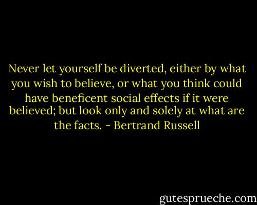 Never let yourself be diverted, either by what you wish to believe, or what you think could have beneficent social effects if it were believed; but look only and solely at what are the facts. - Bertrand Russell