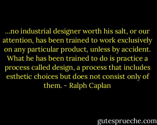…no industrial designer worth his salt, or our attention, has been trained to work exclusively on any particular product, unless by accident. What he has been trained to do is practice a process called design, a process that includes esthetic choices but does not consist only of them. - Ralph Caplan