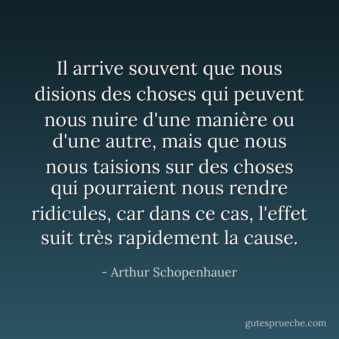 Il arrive souvent que nous disions des choses qui peuvent nous nuire d'une manière ou d'une autre, mais que nous nous taisions sur des choses qui pourraient nous rendre ridicules, car dans ce cas, l'effet suit très rapidement la cause. - Arthur Schopenhauer