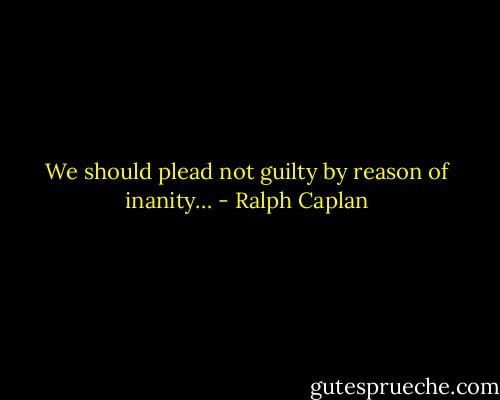 We should plead not guilty by reason of inanity… - Ralph Caplan