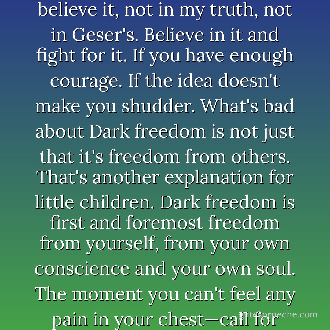Do you have a truth of your own, <a href="https://www.goodreads.com/characters/30698-anton-gorodetsky" rel="nofollow noopener">Anton</a>? Tell me, do you? Are you certain of it? Then believe it, not in my truth, not in <a href="https://www.goodreads.com/characters/30700-boris-ignatievich-gesar" rel="nofollow noopener">Geser's</a>. Believe in it and fight for it. If you have enough courage. If the idea doesn't make you shudder. What's bad about Dark freedom is not just that it's freedom from others. That's another explanation for little children. Dark freedom is first and foremost freedom from yourself, from your own conscience and your own soul. The moment you can't feel any pain in your chest—call for help. Only by then it'll be too late - Sergei Lukyanenko
