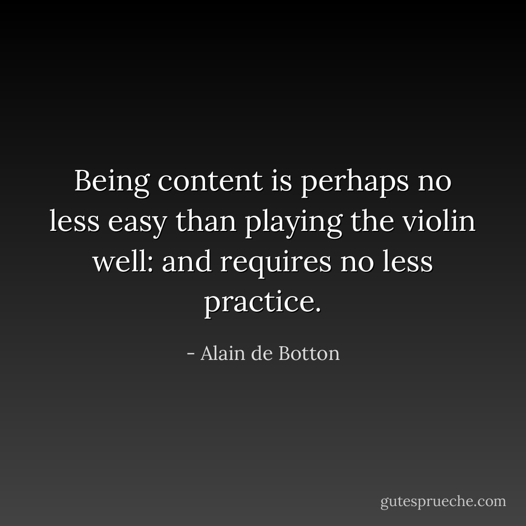 Being content is perhaps no less easy than playing the violin well: and requires no less practice. - Alain de Botton