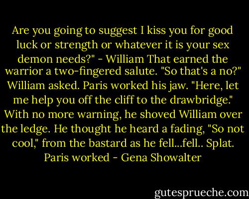 Are you going to suggest I kiss you for good luck or strength or whatever it is your sex demon needs?" - William<br />That earned the warrior a two-fingered salute.<br />"So that's a no?" William asked.<br />Paris worked his jaw. "Here, let me help you off the cliff to the drawbridge." With no more warning, he shoved William over the ledge. He thought he heard a fading, "So not cool," from the bastard as he fell...fell..<br />Splat.<br />Paris worked - Gena Showalter