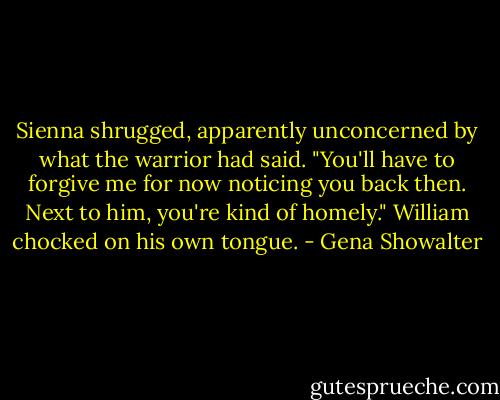 Sienna shrugged, apparently unconcerned by what the warrior had said. "You'll have to forgive me for now noticing you back then. Next to him, you're kind of homely."<br />William chocked on his own tongue. - Gena Showalter