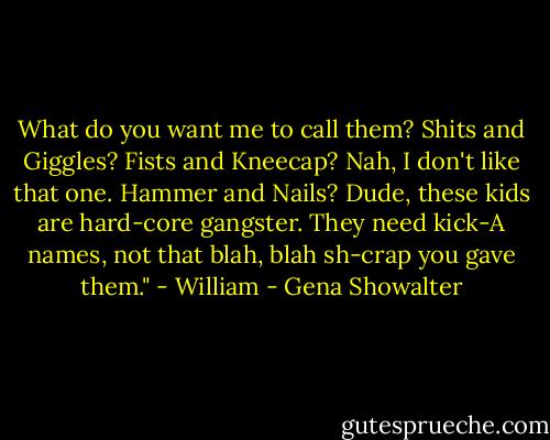 What do you want me to call them? Shits and Giggles? Fists and Kneecap? Nah, I don't like that one. Hammer and Nails? Dude, these kids are hard-core gangster. They need kick-A names, not that blah, blah sh-crap you gave them." - William - Gena Showalter