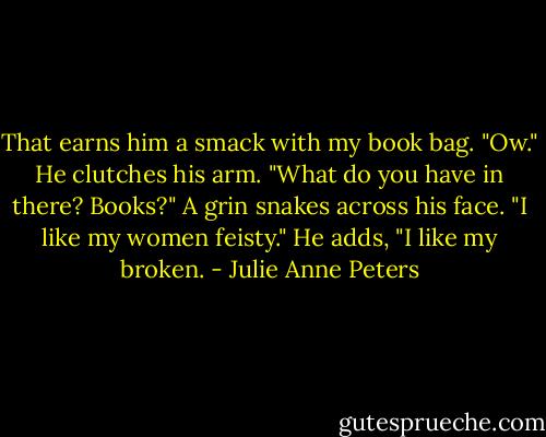 That earns him a smack with my book bag.<br />"Ow." He clutches his arm. "What do you have in there? Books?" A grin snakes across his face. "I like my women feisty."<br />He adds, "I like my broken. - Julie Anne Peters