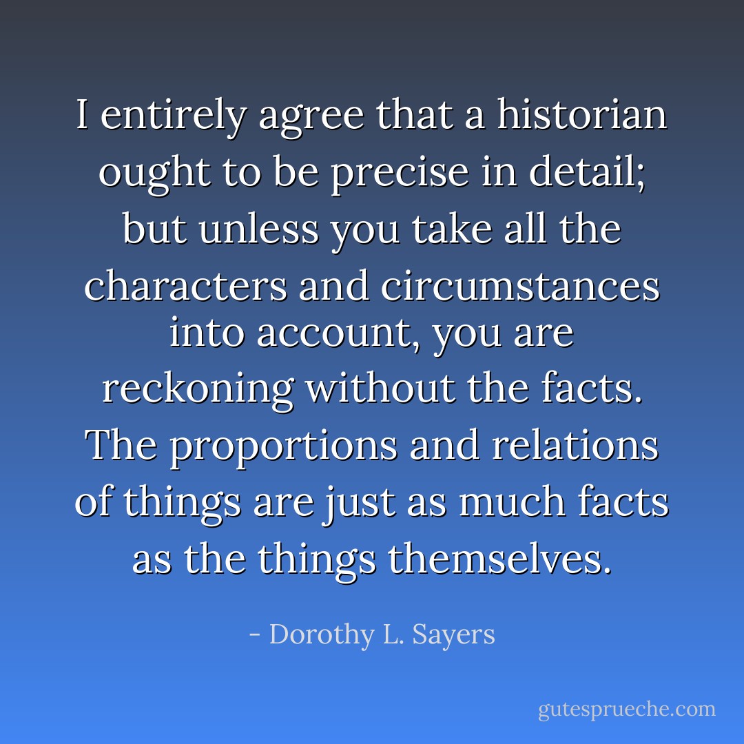 I entirely agree that a historian ought to be precise in detail; but unless you take all the characters and circumstances into account, you are reckoning without the facts. The proportions and relations of things are just as much facts as the things themselves. - Dorothy L. Sayers